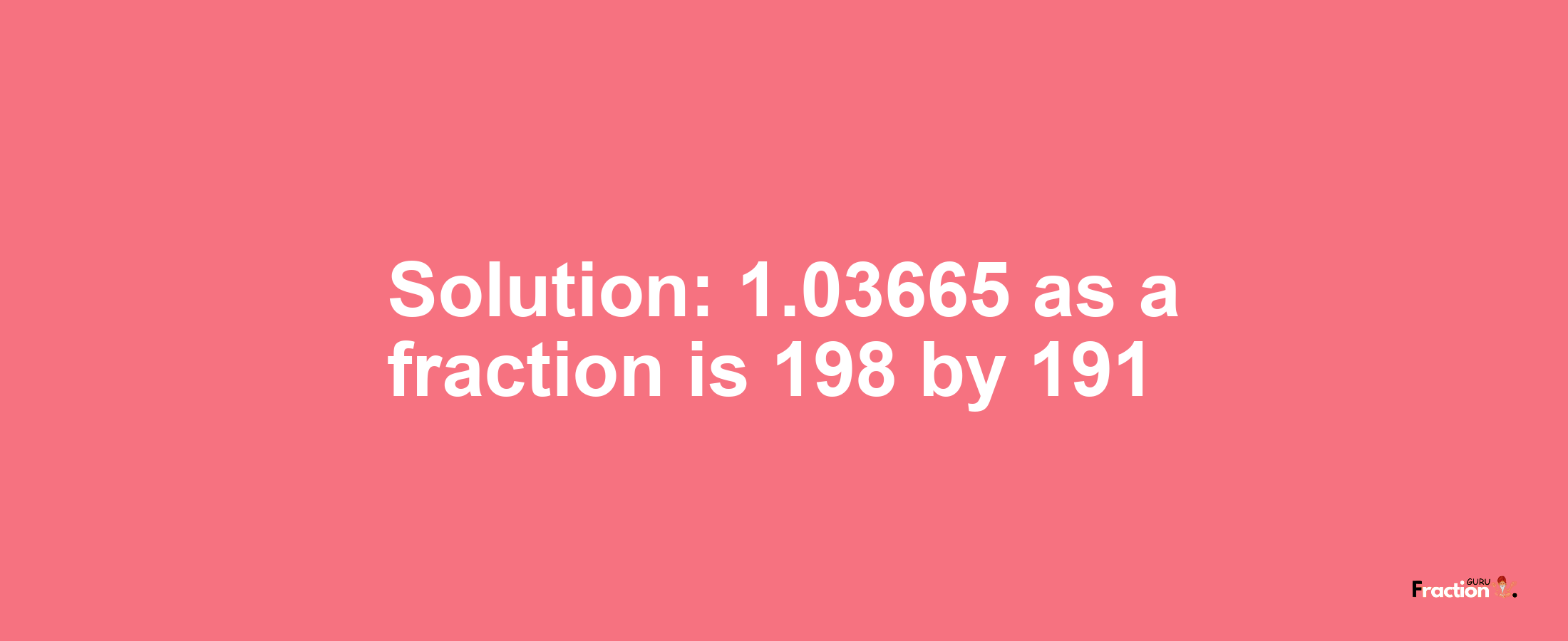 Solution:1.03665 as a fraction is 198/191